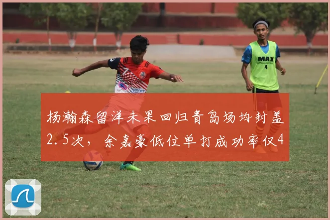 杨瀚森留洋未果回归青岛场均封盖2.5次,余嘉豪低位单打成功率仅48%对比鲜明