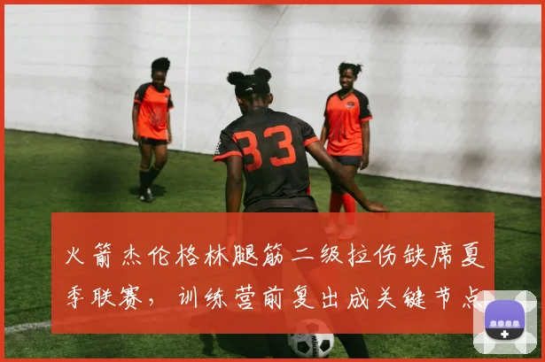 火箭杰伦格林腿筋二级拉伤缺席夏季联赛,训练营前复出成关键节点。