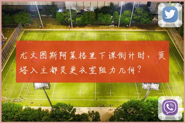 尤文图斯阿莱格里下课倒计时，莫塔入主都灵更衣室阻力几何？
