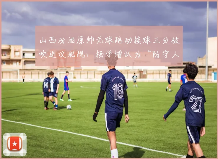 山西汾酒原帅无球跑动接球三分被吹进攻犯规,杨学增认为“防守人圆柱体规则不清晰”