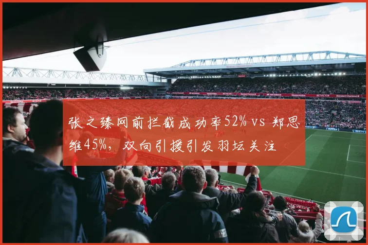张之臻网前拦截成功率52% vs 郑思维45%，双向引援引发羽坛关注