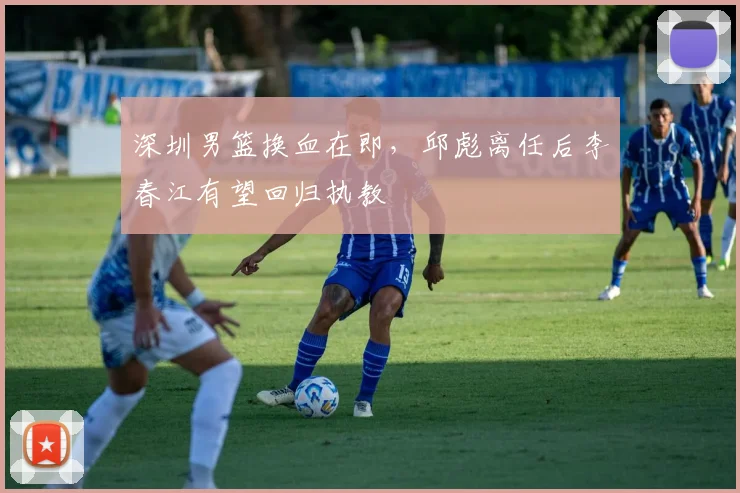 深圳男篮换血在即,邱彪离任后李春江有望回归执教