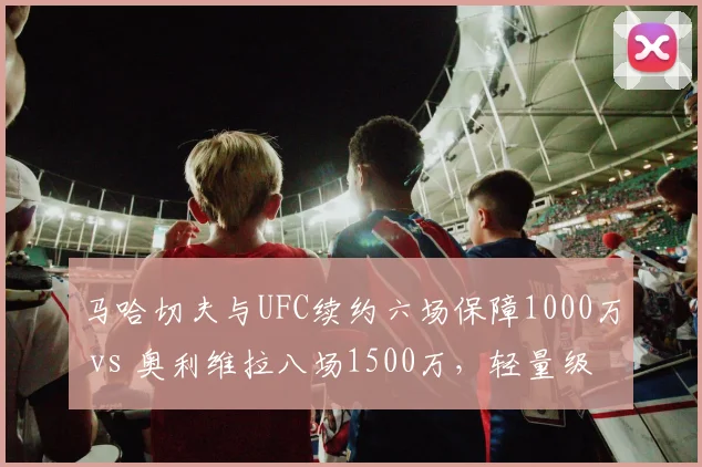 马哈切夫与UFC续约六场保障1000万 vs 奥利维拉八场1500万,轻量级冠军合同分段奖金差异