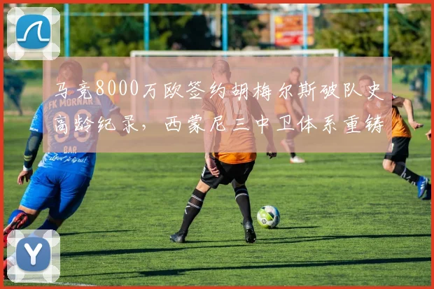 马竞8000万欧签约胡梅尔斯破队史高龄纪录，西蒙尼三中卫体系重铸德甲铁卫